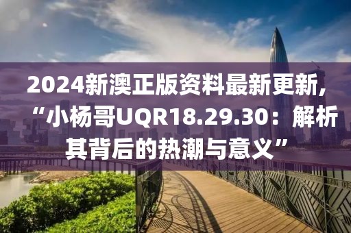 2024新澳正版资料最新更新,“小杨哥UQR18.29.30：解析其背后的热潮与意义”