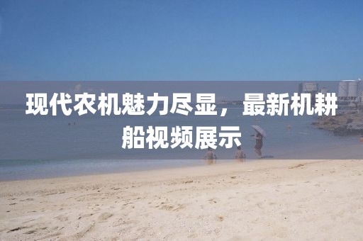 现代农机魅力尽显，最新机耕船视频展示