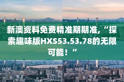 新澳资料免费精准期期准,“探索趣味版HXS53.53.78的无限可能！”