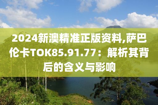 2024新澳精准正版资料,萨巴伦卡TOK85.91.77：解析其背后的含义与影响