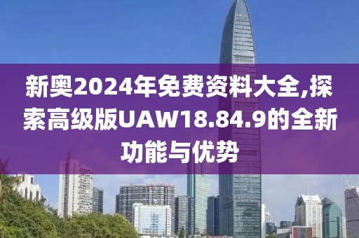 新奥2024年免费资料大全,探索高级版UAW18.84.9的全新功能与优势