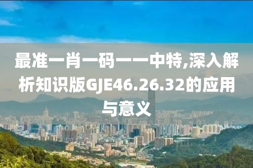最准一肖一码一一中特,深入解析知识版GJE46.26.32的应用与意义