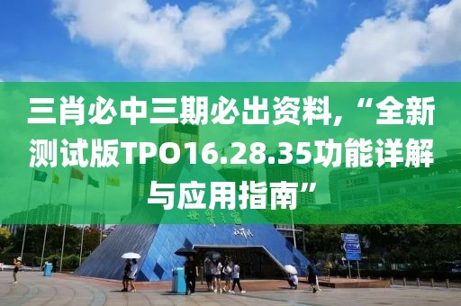 三肖必中三期必出资料,“全新测试版TPO16.28.35功能详解与应用指南”