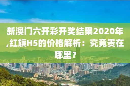 新澳门六开彩开奖结果2020年,红旗H5的价格解析：究竟贵在哪里？