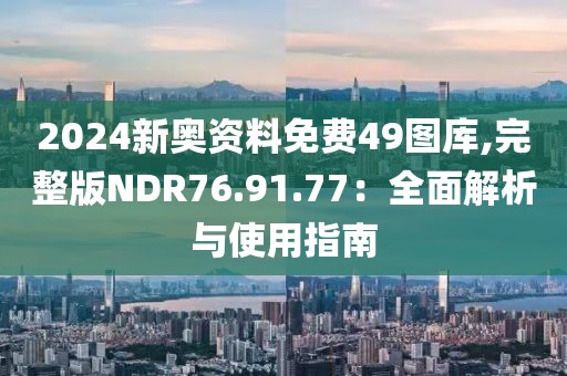 2024新奥资料免费49图库,完整版NDR76.91.77：全面解析与使用指南