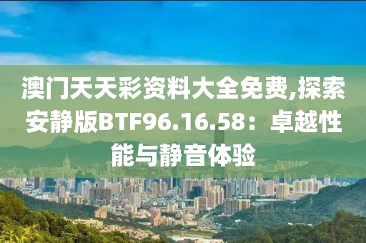澳门天天彩资料大全免费,探索安静版BTF96.16.58：卓越性能与静音体验