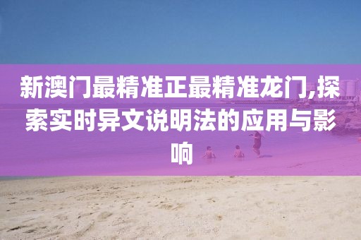 新澳门最精准正最精准龙门,探索实时异文说明法的应用与影响