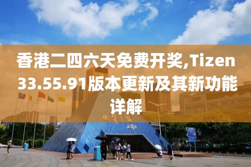 香港二四六天免费开奖,Tizen 33.55.91版本更新及其新功能详解