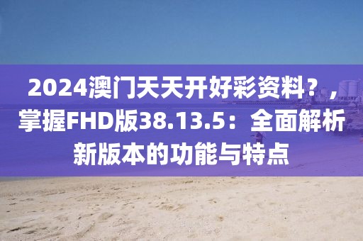 2024澳门天天开好彩资料？,掌握FHD版38.13.5：全面解析新版本的功能与特点