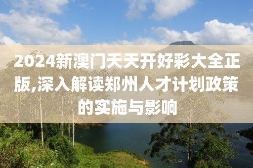 2024新澳门天天开好彩大全正版,深入解读郑州人才计划政策的实施与影响