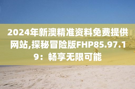2024年新澳精准资料免费提供网站,探秘冒险版FHP85.97.19：畅享无限可能