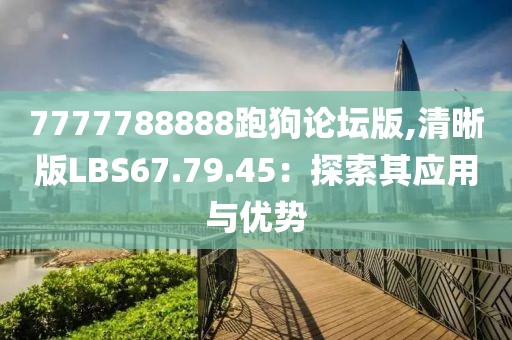 7777788888跑狗论坛版,清晰版LBS67.79.45：探索其应用与优势
