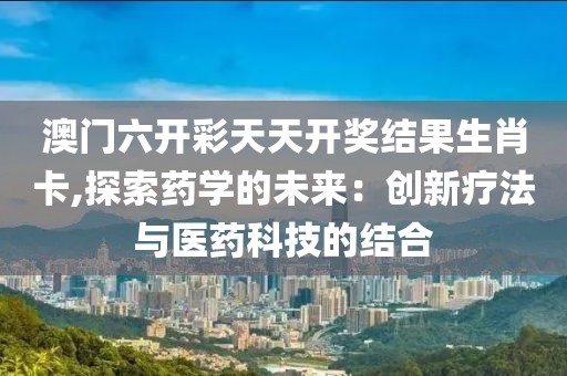 澳门六开彩天天开奖结果生肖卡,探索药学的未来：创新疗法与医药科技的结合