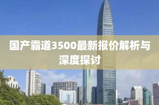 国产霸道3500最新报价解析与深度探讨