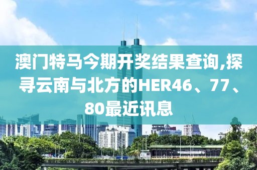 澳门特马今期开奖结果查询,探寻云南与北方的HER46、77、80最近讯息