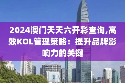 2024澳门天天六开彩查询,高效KOL管理策略：提升品牌影响力的关键