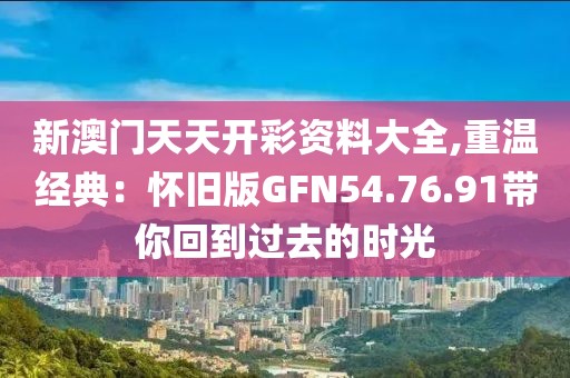 新澳门天天开彩资料大全,重温经典：怀旧版GFN54.76.91带你回到过去的时光