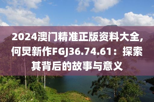 2024澳门精准正版资料大全,何炅新作FGJ36.74.61：探索其背后的故事与意义