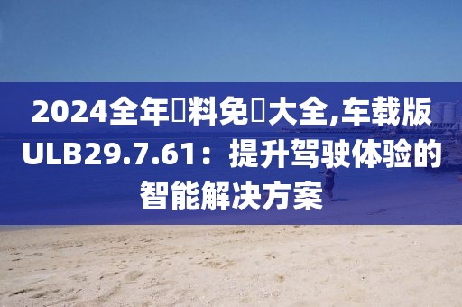 2024全年資料免費大全,车载版ULB29.7.61：提升驾驶体验的智能解决方案