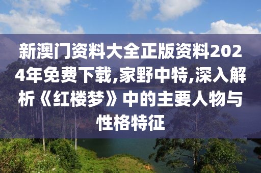 新澳门资料大全正版资料2024年免费下载,家野中特,深入解析《红楼梦》中的主要人物与性格特征