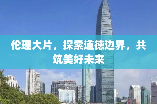 伦理大片，探索道德边界，共筑美好未来