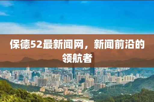 保德52最新闻网，新闻前沿的领航者