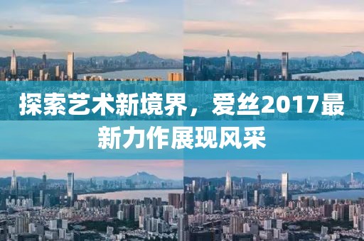 探索艺术新境界，爱丝2017最新力作展现风采
