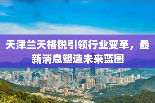 天津兰天格锐引领行业变革，最新消息塑造未来蓝图