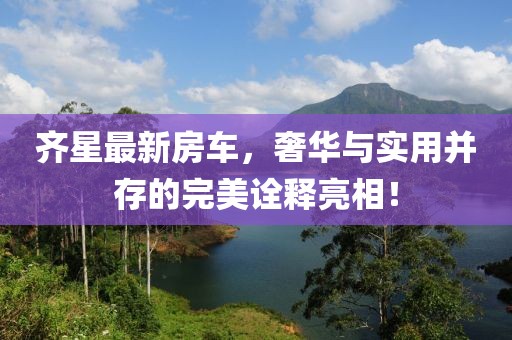齐星最新房车，奢华与实用并存的完美诠释亮相！
