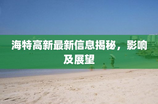 海特高新最新信息揭秘，影响及展望