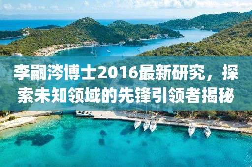李嗣涔博士2016最新研究，探索未知领域的先锋引领者揭秘