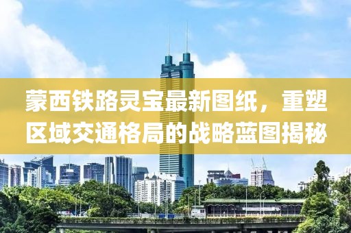 蒙西铁路灵宝最新图纸，重塑区域交通格局的战略蓝图揭秘