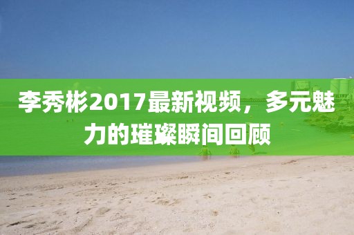 李秀彬2017最新视频，多元魅力的璀璨瞬间回顾