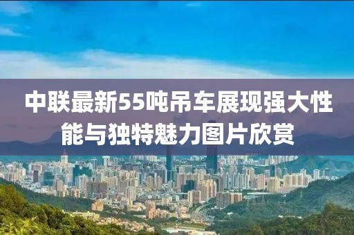 中联最新55吨吊车展现强大性能与独特魅力图片欣赏