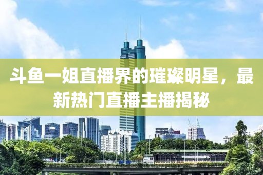 斗鱼一姐直播界的璀璨明星，最新热门直播主播揭秘