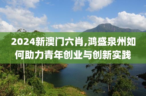 2024新澳门六肖,鸿盛泉州如何助力青年创业与创新实践