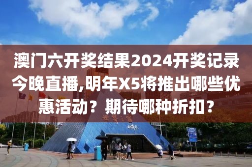 澳门六开奖结果2024开奖记录今晚直播,明年X5将推出哪些优惠活动？期待哪种折扣？