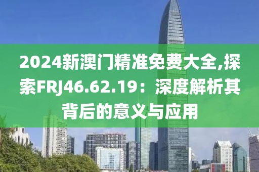 2024新澳门精准免费大全,探索FRJ46.62.19：深度解析其背后的意义与应用