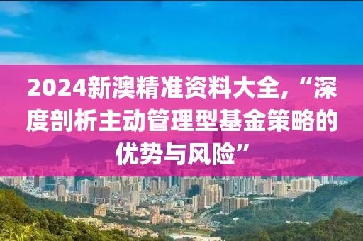 2024新澳精准资料大全,“深度剖析主动管理型基金策略的优势与风险”