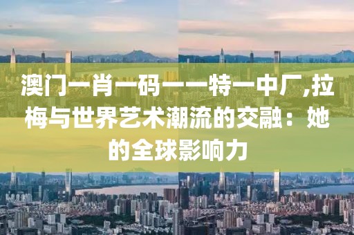 澳门一肖一码一一特一中厂,拉梅与世界艺术潮流的交融：她的全球影响力