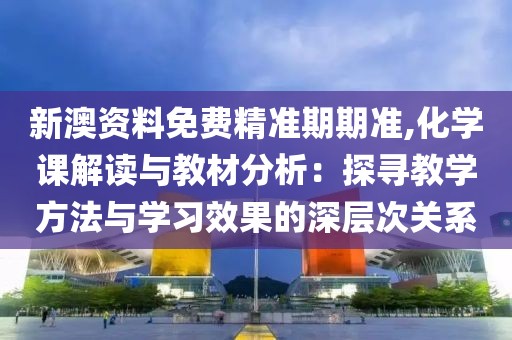 新澳资料免费精准期期准,化学课解读与教材分析：探寻教学方法与学习效果的深层次关系