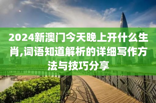 2024新澳门今天晚上开什么生肖,词语知道解析的详细写作方法与技巧分享
