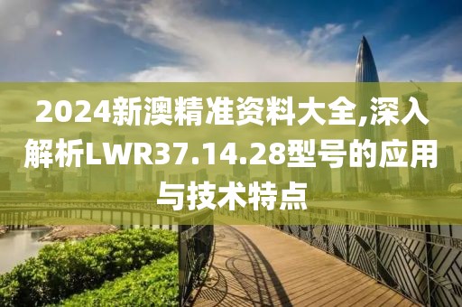2024新澳精准资料大全,深入解析LWR37.14.28型号的应用与技术特点