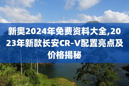 新奥2024年免费资料大全,2023年新款长安CR-V配置亮点及价格揭秘