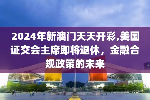 2024年新澳门天天开彩,美国证交会主席即将退休，金融合规政策的未来