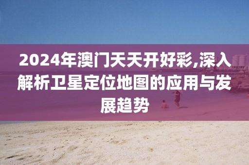 2024年澳门天天开好彩,深入解析卫星定位地图的应用与发展趋势