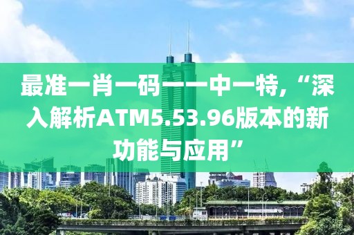 最准一肖一码一一中一特,“深入解析ATM5.53.96版本的新功能与应用”