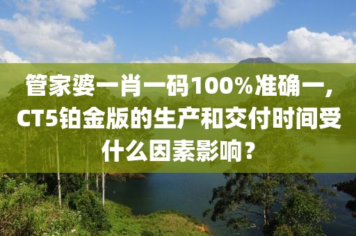 管家婆一肖一码100%准确一,CT5铂金版的生产和交付时间受什么因素影响？