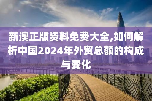 新澳正版资料免费大全,如何解析中国2024年外贸总额的构成与变化