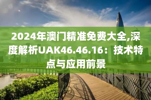 2024年澳门精准免费大全,深度解析UAK46.46.16：技术特点与应用前景